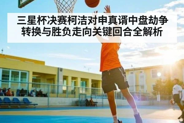 三星杯决赛柯洁对申真谞中盘劫争转换与胜负走向关键回合全解析